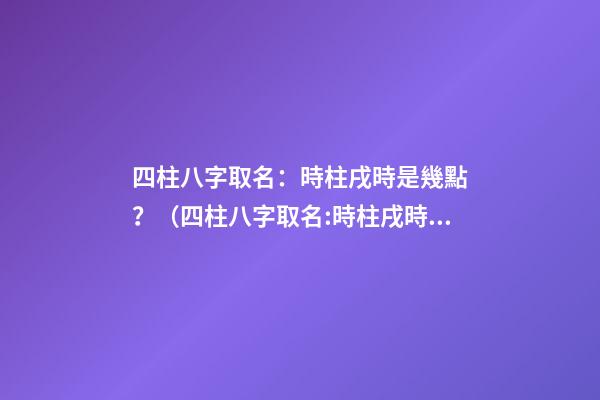 四柱八字取名：時柱戌時是幾點？（四柱八字取名:時柱戌時是幾點到幾點）